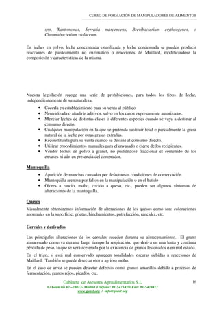 CURSO DE FORMACIÓN DE MANIPULADORES DE ALIMENTOS
Gabinete de Asesores Agroalimentarios S.L
C/ Gran vía 62 –28013- Madrid Teléfono: 91-5475459/ Fax: 91-5470477
www.geasl.org / info@geasl.org
16
spp, Xantomonas, Serratia marcencens, Brevibacterium erythrogenes, o
Chromabacterium violaceum.
En leches en polvo, leche concentrada esterilizada y leche condensada se pueden producir
reacciones de pardeamiento no enzimático o reacciones de Maillard, modificándose la
composición y características de la misma.
Nuestra legislación recoge una serie de prohibiciones, para todos los tipos de leche,
independientemente de su naturaleza:
• Cocerla en establecimiento para su venta al público
• Neutralizada o añadirle aditivos, salvo en los casos expresamente autorizados.
• Mezclar leches de distintas clases o diferentes especies cuando se vaya a destinar al
consumo directo.
• Cualquier manipulación en la que se pretenda sustituir total o parcialmente la grasa
natural de la leche por otras grasas extrañas.
• Reconstituirla para su venta cuando se destine al consumo directo.
• Utilizar procedimientos manuales para el envasado o cierre de los recipientes.
• Vender leches en polvo a granel, no pudiéndose fraccionar el contenido de los
envases ni aún en presencia del comprador.
Mantequilla
• Aparición de manchas causadas por defectuosas condiciones de conservación.
• Mantequilla arenosa por fallos en la manipulación o en el batido
• Olores a rancio, moho, cocido a queso, etc., pueden ser algunos síntomas de
alteraciones de la mantequilla.
Quesos
Visualmente obtendremos información de alteraciones de los quesos como son: coloraciones
anormales en la superficie, grietas, hinchamientos, putrefacción, rancidez, etc.
Cereales y derivados
Las principales alteraciones de los cereales suceden durante su almacenamiento. El grano
almacenado conserva durante largo tiempo la respiración, que deriva en una lenta y continua
pérdida de peso, la que se verá acelerada por la existencia de granos lesionados o en mal estado.
En el trigo, si está mal conservado aparecen tonalidades oscuras debidas a reacciones de
Maillard. También se puede detectar olor a agrio o moho.
En el caso de arroz se pueden detectar defectos como granos amarillos debido a procesos de
fermentación, granos rojos, picados, etc.
 