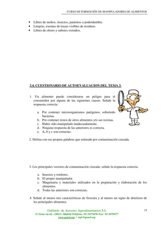 CURSO DE FORMACIÓN DE MANIPULADORES DE ALIMENTOS
Gabinete de Asesores Agroalimentarios S.L
C/ Gran vía 62 –28013- Madrid Teléfono: 91-5475459/ Fax: 91-5470477
www.geasl.org / info@geasl.org
19
• Libres de mohos, insectos, parásitos o podredumbre.
• Limpias, exentas de trazas visibles de residuos.
• Libres de olores y sabores extraños.
3.4. CUESTIONARIO DE AUTOEVALUACION DEL TEMA 3.
1. Un alimento puede considerarse un peligro para el
consumidor por alguna de las siguientes causas. Señale la
respuesta correcta:
a. Por contener microorganismos patógenos, sobretodo
bacterias.
b. Por contener restos de otros alimentos y/o sus toxinas.
c. Haber sido manipulado inadecuadamente.
d. Ninguna respuesta de las anteriores es correcta.
e. A, b y c son correctas.
2. Defina con sus propias palabras que entiende por contaminación cruzada.
3. Los principales vectores de contaminación cruzada: señale la respuesta correcta:
a. Insectos y roedores.
b. El propio manipulador.
c. Maquinaria y materiales utilizados en la preparación y elaboración de los
alimentos.
d. Todas las anteriores son correctas.
4. Señale al menos tres características de frescura y al menos un signo de deterioro de
los principales alimentos
 