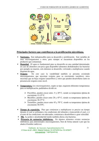 CURSO DE FORMACIÓN DE MANIPULADORES DE ALIMENTOS
Gabinete de Asesores Agroalimentarios S.L
C/ Gran vía 62 –28013- Madrid Teléfono: 91-5475459/ Fax: 91-5470477
www.geasl.org / info@geasl.org
21
Principales factores que contribuyen a la proliferación microbiana.
• Nutrientes. Son indispensables para su desarrollo y proliferación. Son variables de
unas microorganismos a otros, pero siempre se encuentran disponibles en los
productos que contaminan.
• Humedad. El agua es fundamental para su desarrollo en una cantidad determinada;
en caso de alimentos con poca agua disponible (alimentos deshidratados) las bacterias
por ejemplo no mueren, solo detienen su desarrollo, volviendo a multiplicarse cuando
disponen de agua.
• Oxígeno. En este caso la variabilidad también se presenta existiendo
microorganismos que necesitan oxígeno para su crecimiento (aerobios), otros
necesitan que no haya oxígeno (anaerobios) y otros que pueden desarrollarse tanto en
presencia de oxígeno como sin él.
• Temperatura. Los microorganismos, según su tipo, requieren diferentes temperaturas
para su multiplicación, pudiéndose dividir en:
Psicrófilos, pueden crecer entre -5 y 20º C, siendo su temperatura óptima de
crecimiento 12-15º C.
Mesófilos, pueden crecer entre 20 y 45º C, siendo su temperatura óptima de
crecimiento 30-37º C.
Termófilos, pueden crecer entre 45 y 70º C, siendo su temperatura óptima de
crecimiento 50-55ºC.
• Tiempo de exposición. Para que comiencen a multiplicarse es preciso un tiempo
durante el cual se aclimatan a las condiciones del alimento y transcurrido el cual, y si
el resto de las condiciones son adecuadas, comienzan a desarrollarse a gran velocidad.
• PH. La acidez o alcalinidad del medio también afecta a las bacterias.
• Presencia de sustancias inhibidoras. En algunos alimentos existen sustancias
inhibidoras para determinados microorganismos, bien de forma natural o por que las
añada el hombre (aditivos).
 