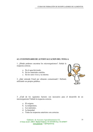 CURSO DE FORMACIÓN DE MANIPULADORES DE ALIMENTOS
Gabinete de Asesores Agroalimentarios S.L
C/ Gran vía 62 –28013- Madrid Teléfono: 91-5475459/ Fax: 91-5470477
www.geasl.org / info@geasl.org
24
4.3. CUESTIONARIO DE AUTOEVALUACION DEL TEMA 4.
1. ¿Dónde podemos encontrar los microorganismos?. Señale la
respuesta correcta.
a. En el agua hirviendo.
b. En los materiales estériles.
c. En los seres vivos y su entorno.
2. ¿Qué entiende Usted por alimento contaminado?. Defínalo
utilizando sus propias palabras.
3. ¿Cuál de los siguientes factores son necesarios para el desarrollo de un
microorganismo?.Señale la respuesta correcta.
a. El oxígeno.
b. La temperatura.
c. Los nutrientes.
d. La humedad.
e. Todas las respuestas anteriores son correctas.
 