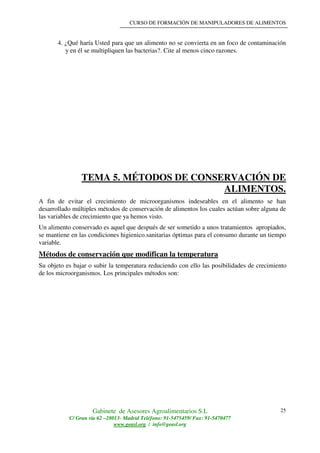 CURSO DE FORMACIÓN DE MANIPULADORES DE ALIMENTOS
Gabinete de Asesores Agroalimentarios S.L
C/ Gran vía 62 –28013- Madrid Teléfono: 91-5475459/ Fax: 91-5470477
www.geasl.org / info@geasl.org
25
4. ¿Qué haría Usted para que un alimento no se convierta en un foco de contaminación
y en él se multipliquen las bacterias?. Cite al menos cinco razones.
TEMA 5. MÉTODOS DE CONSERVACIÓN DE
ALIMENTOS.
A fin de evitar el crecimiento de microorganismos indeseables en el alimento se han
desarrollado múltiples métodos de conservación de alimentos los cuales actúan sobre alguna de
las variables de crecimiento que ya hemos visto.
Un alimento conservado es aquel que después de ser sometido a unos tratamientos apropiados,
se mantiene en las condiciones higienico.sanitarias óptimas para el consumo durante un tiempo
variable.
Métodos de conservación que modifican la temperatura
Su objeto es bajar o subir la temperatura reduciendo con ello las posibilidades de crecimiento
de los microorganismos. Los principales métodos son:
 