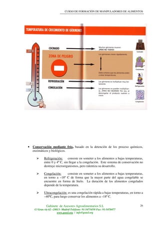 CURSO DE FORMACIÓN DE MANIPULADORES DE ALIMENTOS
Gabinete de Asesores Agroalimentarios S.L
C/ Gran vía 62 –28013- Madrid Teléfono: 91-5475459/ Fax: 91-5470477
www.geasl.org / info@geasl.org
26
• Conservación mediante frío, basado en la detención de los proceso químicos,
enzimáticos y biológicos.
Refrigeración: consiste en someter a los alimentos a bajas temperaturas,
entre 0 y 4º C, sin llegar a la congelación. Este sistema de conservación no
destruye microorganismos, pero ralentiza su desarrollo.
Congelación: consiste en someter a los alimentos a bajas temperaturas,
en torno a –18º C de forma que la mayor parte del agua congelable se
encuentre en forma de hielo. La duración de los alimentos congelados
depende de la temperatura.
Ultracongelación: es una congelación rápida a bajas temperaturas, en torno a
–40ºC, para luego conservar los alimentos a –18º C.
 