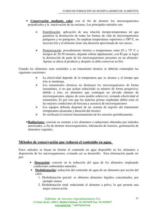 CURSO DE FORMACIÓN DE MANIPULADORES DE ALIMENTOS
Gabinete de Asesores Agroalimentarios S.L
C/ Gran vía 62 –28013- Madrid Teléfono: 91-5475459/ Fax: 91-5470477
www.geasl.org / info@geasl.org
27
• Conservación mediante calor con el fin de destruir los microorganismos
perjudiciales y la inactivación de las enzimas. Los principales métodos son:
Esterilización: aplicación de una relación tiempo-temperatura tal que
garantiza la destrucción de todas las formas de vida de microorganismos
patógenos y no patógenos. Se emplean temperaturas superiores a 100º C, no
necesita frío y el alimento tiene una duración aproximada de seis meses.
Pasteurización: procedimiento térmico a temperaturas entre 65 y 75º C y
tiempos de 20-30 minutos, dejando enfriar rápidamente; con Él que se logra
la destrucción de parte de los microorganismos presentes en un alimento.
Apenas se altera el producto y después se debe conservar en frío.
Cuando los alimentos sean sometidos a un tratamiento térmico se deberán contemplar las
siguientes cuestiones:
La efectividad depende de la temperatura que se alcance y el tiempo que
ésta se mantenga.
Los tratamientos térmicos no destruyen los microorganismos de forma
instantánea, si no que actúan reduciendo su número de forma progresiva;
debido a ésto, en alimentos que contengan un elevado número de
microorganismos alguno de estos podría sobrevivir, restando efectividad al
tratamiento. Es por esto que las materias primas empleadas deben estar en
las mejores condiciones de frescura y ausencia de microorganismos
Los equipos deberán disponer de un sistema de registro del tratamiento
(temperatura alcanzada y duración del mismo)
Se verificará el correcto funcionamiento de los sensores periódicamente.
•Radiaciones: consiste en someter a los alimentos a radiaciones obtenidas por métodos
autorizados, a fin de destruir microorganismos, infestación de insectos, germinación de
alimentos vegetales.
Métodos de conservación que reducen el contenido en agua.
Estos métodos se basan en limitar el contenido en agua disponible en los alimentos a
disposición de los microorganismos, evitando así su desarrollo. Esta eliminación puede ser
por:
• Desecación: consiste en la reducción del agua de los alimentos empleando
condiciones ambientales naturales.
• Deshidratación: reducción del contenido de agua de un alimentos por acción del
calor.
1. Deshidratación parcial: se obtienen alimentos líquidos concentrados, por
ejemplo zumos.
2. Deshidratación total: reduciendo el alimento a polvo, lo que permite una
mejor conservación.
 