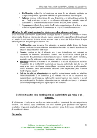 CURSO DE FORMACIÓN DE MANIPULADORES DE ALIMENTOS
Gabinete de Asesores Agroalimentarios S.L
C/ Gran vía 62 –28013- Madrid Teléfono: 91-5475459/ Fax: 91-5470477
www.geasl.org / info@geasl.org
28
• Liofilización: reducción del contenido de agua de un alimento mediante su
congelación primero y posterior sublimación (paso directo de hielo a vapor).
• Salazón: consiste en la retirada del agua disponible en el alimento por adición de
sal. Puede realizarse en seco o en salmuera utilizando en cualquier caso sal
comestible. El alimento obtiene modificaciones de color, sabor y aroma.
• Azucarado: mediante la elevación de elevadas concentraciones de azúcar se logra
reducir el agua disponible de manera que se evite el desarrollo microbiano.
Métodos de adición de sustancias tóxicas para los microorganismos.
Estas sustancias conservantes pueden tener un origen natural o añadirse al alimento de forma
intencionada; dentro de este tipo de métodos merece una atención especial la modificación del
pH, su efectividad aumenta al unirse a otros procesos como la reducción de la actividad de agua
o la refrigeración. Los principales métodos son:
• Acidificación: para preservar los alimentos se pueden añadir ácidos de forma
natural, mediante fermentación que incrementan la acidez del medio o mediante la
adicción de acidificantes artificiales.
• Curado: consiste en dar al alimento uno o más tratamientos que reduzcan su
contenido en humedad provocando además una acidificación natural por el
crecimiento de determinados microorganismos; éstos pueden ser: salado, encurtido,
ahumado, etc. Se utiliza sal común, nitratos y nitritos potásico y sódico.
• Ahumado: consiste en someter a los alimentos a la acción de productos volátiles
procedentes de la combustión incompleta de maderas autorizadas para tal uso. El
humo actua como esterilizante y antioxidante y consigue un aroma y sabor peculiar
en los alimentos. Suele aplicarse tanto en carnes como en pescados, pero su abuso
puede originar cáncer.
• Adición de aditivos alimentarios: son aquellas sustancias que pueden ser añadidas
intencionadamente a los alimentos y las bebidas con el fin de modificar sus
características, sus técnicas de elaboración o conservación o para mejorar el uso al
que son destinados. Se añaden voluntariamente, no pretenden enriquecer el alimento
y sólo se emplean para mejorar algún aspecto del alimento.
Métodos basados en la modificación de la atmósfera que rodea a un
alimento.
Si eliminamos el oxígeno de un alimento evitaremos el crecimiento de los microorganismos
aerobios. Este método debe combinarse con otros métodos para garantizar unos óptimos
resultados. El gas más empleado es el dióxido de carbono y actúa destruyendo o inhibiendo el
desarrollo microbiano.
Envasado.
 