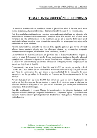 CURSO DE FORMACIÓN DE MANIPULADORES DE ALIMENTOS
Gabinete de Asesores Agroalimentarios S.L
C/ Gran vía 62 –28013- Madrid Teléfono: 91-5475459/ Fax: 91-5470477
www.geasl.org / info@geasl.org
3
TEMA 1. INTRODUCCIÓN.DEFINICIONES
La adecuada manipulación de alimentos, desde su producción hasta el eslabón final de la
cadena alimentaria, el consumidor, incide directamente sobre la salud de los consumidores.
Está demostrada la relación existente entre una inadecuada manipulación de los alimentos y la
producción de enfermedades transmisibles a través de éstos. Las medidas más eficaces en la
prevención de estas enfermedades son las higiénicas, ya que en la mayoría de los casos es el
manipulador el que interviene como vehículo de transmisión, por actuaciones incorrectas, en la
contaminación de los alimentos.
“Como manipulador de alimentos se entiende todas aquellas personas que, por su actividad
laboral, tienen contacto directo con los alimentos durante su preparación, envasado,
almacenamiento, transporte, distribución, venta, suministro y servicio”.
La importancia del manipulador radica en que tiene ante sí la responsabilidad de respetar y
proteger la salud de los demás por medio de una manipulación cuidadosa. Para ello adquirirá
conocimientos en la materia objeto de su trabajo, los alimentos; colaborará en la protección de
la salud de los consumidores y desarrollará actitudes en su higiene personal y organización de
trabajo que beneficien su función.
Como normativa en vigor destaca el Real Decreto 202/200, de carácter nacional,y el Real
Decreto 10/2001,de ámbito en la Comunidad de Madrid,en ambos se refleja con gran claridad
que “Son los empresarios los que tienen la responsabilidad de la formación de estos
trabajadores,por lo que deben de desarrollar un Programa de Formación continuada de los
mismos”.
Por otro lado,desde el 1 de enero de 2006 han entrado en vigor los nuevos Reglamentos de
higiene de los alimentos,por lo que cambia el marco legal existente, pues se derogan las
anteriores Directivas de higiene.Se trata pues de una materia de gran interés para las industrias
alimentarias de la Unión Europea.
Gea S.L. ha elaborado el presente Manual de Mannipuladores de alimentos basándose en el
conjunto de disposiciones que componen el denominado “Paquete de higiene” y que conforman
un nuevo marco normativo para la producción de alimentos y la Seguridad Alimentaria en la
Unión Europea.
 