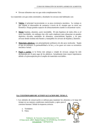 CURSO DE FORMACIÓN DE MANIPULADORES DE ALIMENTOS
Gabinete de Asesores Agroalimentarios S.L
C/ Gran vía 62 –28013- Madrid Teléfono: 91-5475459/ Fax: 91-5470477
www.geasl.org / info@geasl.org
30
• Envasar alimentos una vez que están completamente fríos.
Los materiales con que están construidos y diseñados los envases más habituales son:
• Vidrio: el principal inconveniente es su poca resistencia mecánica. La ventaja es
que impide el intercambio de sustancia a través de él, siempre que su cierre sea
hermético. Ocupa grandes espacios de almacenamiento cuando se encuentran vacíos.
• Metal: hojalata, aluminio, acero inoxidable. El más higiénico de todos ellos es el
acero inoxidable, sin embargo éste sólo suele emplearse para almacenar en grandes
depósitos elevadas cantidades de alimentos, esencialmente líquidos, y no para
envasar donde resultan más baratos y manejables los envases de hojalata y aluminio.
• Materiales plásticos: son principalmente polímeros de alto peso molecular. Según
el tipo de polímero, la permeabilidad a la luz y a los gases así como su resistencia
mecánica variará.
• Papel y cartón: es la forma más antigua y simple de envasar, aunque ha sido
desbancada por el gran auge de los plásticos. Actualmente tiene mayor importancia
debido a la preocupación por el empleo de materiales reciclables .
5.6. CUESTIONARIO DE AUTOEVALUACION DEL TEMA 5.
1. Los métodos de conservación se utilizan para mantener los alimentos a lo largo del
tiempo en sus mejores condiciones nutricionales y aptos para el
consumo humano. Señale la respuesta correcta:
a. Verdadero.
b. Falso.
 