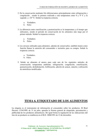 CURSO DE FORMACIÓN DE MANIPULADORES DE ALIMENTOS
Gabinete de Asesores Agroalimentarios S.L
C/ Gran vía 62 –28013- Madrid Teléfono: 91-5475459/ Fax: 91-5470477
www.geasl.org / info@geasl.org
31
2. En la conservación mediante frío diferenciamos principalmente entre refrigeración y
congelación , siendo la primera realizada a una temperatura entre 0 y 4º C y la
segunda a –18 º C. Señale la respuesta correcta:
a. Verdadero.
b. Falso
3. La diferencia entre esterilización y pasteurización es la temperatura y el tiempo que
utilizamos, siendo el periodo de conservación de los alimentos más largo por el
primer método. Señale la respuesta correcta.
a. Verdadero.
b. Falso.
4. Los envases utilizados para alimentos, además de conservarlos, también tienen como
función llamar la atención del consumidor e incitarlos para su compra. Señale la
respuesta correcta.
a. Verdadero.
b. Falso.
5. Señale un alimento al menos para cada uno de los siguientes métodos de
conservación: temperatura ambiente, refrigeración, congelación, esterilización,
pasteurización, deshidratación, liofilización, adición de azúcar, salazón y utilización
de atmósferas modificadas.
TEMA 6. ETIQUETADO DE LOS ALIMENTOS
La etiqueta es el instrumento de información al consumidor sobre los productos. El Real
Decreto 1334/1999, de 31 de julio, aprueba la Norma general de etiquetado, presentación y
publicidad de los productos alimenticios. De igual forma la regulación de las indicaciones del
lote de un producto se establecen en el R.D. 1808/1991 de 13 de diciembre.
 
