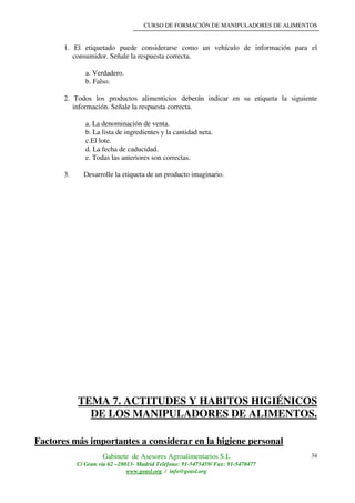 CURSO DE FORMACIÓN DE MANIPULADORES DE ALIMENTOS
Gabinete de Asesores Agroalimentarios S.L
C/ Gran vía 62 –28013- Madrid Teléfono: 91-5475459/ Fax: 91-5470477
www.geasl.org / info@geasl.org
34
1. El etiquetado puede considerarse como un vehículo de información para el
consumidor. Señale la respuesta correcta.
a. Verdadero.
b. Falso.
2. Todos los productos alimenticios deberán indicar en su etiqueta la siguiente
información. Señale la respuesta correcta.
a. La denominación de venta.
b. La lista de ingredientes y la cantidad neta.
c.El lote.
d. La fecha de caducidad.
e. Todas las anteriores son correctas.
3. Desarrolle la etiqueta de un producto imaginario.
TEMA 7. ACTITUDES Y HABITOS HIGIÉNICOS
DE LOS MANIPULADORES DE ALIMENTOS.
Factores más importantes a considerar en la higiene personal
 