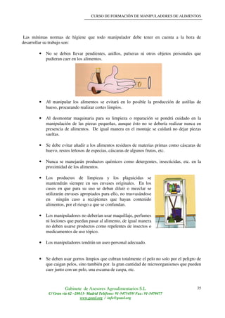 CURSO DE FORMACIÓN DE MANIPULADORES DE ALIMENTOS
Gabinete de Asesores Agroalimentarios S.L
C/ Gran vía 62 –28013- Madrid Teléfono: 91-5475459/ Fax: 91-5470477
www.geasl.org / info@geasl.org
35
Las mínimas normas de higiene que todo manipulador debe tener en cuenta a la hora de
desarrollar su trabajo son:
• No se deben llevar pendientes, anillos, pulseras ni otros objetos personales que
pudieran caer en los alimentos.
• Al manipular los alimentos se evitará en lo posible la producción de astillas de
hueso, procurando realizar cortes limpios.
• Al desmontar maquinaria para su limpieza o reparación se pondrá cuidado en la
manipulación de las piezas pequeñas, aunque ésto no se debería realizar nunca en
presencia de alimentos. De igual manera en el montaje se cuidará no dejar piezas
sueltas.
• Se debe evitar añadir a los alimentos residuos de materias primas como cáscaras de
huevo, restos leñosos de especias, cáscaras de algunos frutos, etc.
• Nunca se manejarán productos químicos como detergentes, insecticidas, etc. en la
proximidad de los alimentos.
• Los productos de limpieza y los plaguicidas se
mantendrán siempre en sus envases originales. En los
casos en que para su uso se deban diluir o mezclar se
utilizarán envases apropiados para ello, no trasvasándose
en ningún caso a recipientes que hayan contenido
alimentos, por el riesgo a que se confundan.
• Los manipuladores no deberían usar maquillaje, perfumes
ni lociones que puedan pasar al alimento, de igual manera
no deben usarse productos como repelentes de insectos o
medicamentos de uso tópico.
• Los manipuladores tendrán un aseo personal adecuado.
• Se deben usar gorros limpios que cubran totalmente el pelo no solo por el peligro de
que caigan pelos, sino también por. la gran cantidad de microorganismos que pueden
caer junto con un pelo, una escama de caspa, etc.
 