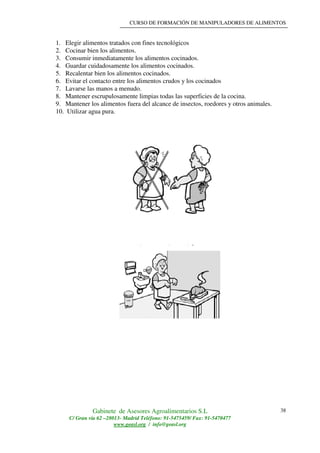 CURSO DE FORMACIÓN DE MANIPULADORES DE ALIMENTOS
Gabinete de Asesores Agroalimentarios S.L
C/ Gran vía 62 –28013- Madrid Teléfono: 91-5475459/ Fax: 91-5470477
www.geasl.org / info@geasl.org
38
1. Elegir alimentos tratados con fines tecnológicos
2. Cocinar bien los alimentos.
3. Consumir inmediatamente los alimentos cocinados.
4. Guardar cuidadosamente los alimentos cocinados.
5. Recalentar bien los alimentos cocinados.
6. Evitar el contacto entre los alimentos crudos y los cocinados
7. Lavarse las manos a menudo.
8. Mantener escrupulosamente limpias todas las superficies de la cocina.
9. Mantener los alimentos fuera del alcance de insectos, roedores y otros animales.
10. Utilizar agua pura.
 