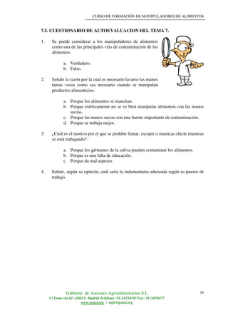 CURSO DE FORMACIÓN DE MANIPULADORES DE ALIMENTOS
Gabinete de Asesores Agroalimentarios S.L
C/ Gran vía 62 –28013- Madrid Teléfono: 91-5475459/ Fax: 91-5470477
www.geasl.org / info@geasl.org
39
7.5. CUESTIONARIO DE AUTOEVALUACION DEL TEMA 7.
1. Se puede considerar a los manipuladores de alimentos
como una de las principales vías de contaminación de los
alimentos.
a. Verdadero.
b. Falso.
2. Señale la razón por la cual es necesario lavarse las manos
tantas veces como sea necesario cuando se manipulan
productos alimenticios.
a. Porque los alimentos se manchan.
b. Porque estéticamente no se ve bien manipular alimentos con las manos
sucias.
c. Porque las manos sucias son una fuente importante de contaminación.
d. Porque se trabaja mejor.
3. ¿Cuál es el motivo por el que se prohibe fumar, escupir o masticar chicle mientras
se está trabajando?.
a. Porque los gérmenes de la saliva pueden contaminar los alimentos.
b. Porque es una falta de educación.
c. Porque da mal aspecto.
4. Señale, según su opinión, cuál sería la indumentaria adecuada según su puesto de
trabajo.
 