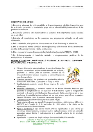 CURSO DE FORMACIÓN DE MANIPULADORES DE ALIMENTOS
Gabinete de Asesores Agroalimentarios S.L
C/ Gran vía 62 –28013- Madrid Teléfono: 91-5475459/ Fax: 91-5470477
www.geasl.org / info@geasl.org
4
OBJETIVOS DEL CURSO
1.-Prevenir o minimizar los peligros debidos al desconocimiento o a la falta de experiencia en
las actividades que realiza el manipulador y que afectan a la calidad higiénico-sanitaris de los
productos alimenticios.
2.-Concienciar y motivar a los manipuladores de alimentos de la importancia social y sanitaria
de su actividad.
3.-Potenciar el conocimiento de los conceptos más comúnmente utilizados en el sector
alimentario.
4.-Dar a conocer las principales vías de contaminación de los alimentos y su prevención.
5.-Dar a conocer las formas correctas de manipulación y conservación de los alimentos,las
medidas de higiene del personal y de las instalaciones.
6.-Dar a cocnocer el sistema de autocontrol en la industria alimentaria (APPCC o GPCH)
7.-En definitiva,fomentar el interés,las actitudes y comportamientos positivos de los
manipuladores de alimentos.
DEFINICIONES: (REGLAMENTO (CE) Nº 852/2004 DEL PARLAMENTO EUROPEO Y
DEL CONSEJO de 29 de abril de 2004)
• Higiene alimentaria: denominada en lo sucesivo higiene: las
medidas y condiciones necesariaspara controlar los peligros y
garantizar la aptitud para el consumo humano de un
productoalimenticio teniendo en cuenta la utilización prevista
para dicho producto.
• Productos primarios: los productos de producción primaria,
incluidos los de la tierra, la ganadería, la caza y la pesca.
• Establecimiento: cualquier unidad de una empresa del sector
alimentario.
• Autoridad competente: la autoridad central de un Estado miembro facultada para
garantizar el cumplimiento de los requisitos de la Normativa vigente o cualquier otra
autoridad en la que la autoridad central haya delegado dicha competencia; en su caso
igualmente la autoridad correspondiente de un país tercero; equivalente: respecto a
sistemas diferentes, capaz de alcanzar los mismos objetivos.
• Contaminación: la introducción o presencia de un peligro.
• Agua potable: el agua que cumple los requisitos mínimos establecidos en laDirectiva
98/83/CE del Consejo de 3 de noviembre de 1998 relativa a la calidad de las
aguasdestinadas al consumo humano.
• Agua de mar limpia: el agua de mar natural, artificial o purificada o el agua salobre que
nocontenga microorganismos, sustancias nocivas o plancton marino tóxico en cantidades
quepuedan afectar directa o indirectamente a la calidad sanitaria de los productos
alimenticios.
• Agua limpia: el agua de mar limpia o el agua dulce de calidad higiénica similar.
 