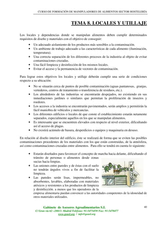 CURSO DE FORMACIÓN DE MANIPULADORES DE ALIMENTOS SECTOR HOSTELERÍA
Gabinete de Asesores Agroalimentarios S.L
C/ Gran vía 62 –28013- Madrid Teléfono: 91-5475459/ Fax: 91-5470477
www.geasl.org / info@geasl.org
40
TEMA 8. LOCALES Y UTILLAJE
Los locales y dependencias donde se manipulan alimentos deben cumplir determinados
requisitos de diseño y materiales con el objetivo de conseguir:
• Un adecuado aislamiento de los productos más sensibles a la contaminación.
• Un ambiente de trabajo adecuado a las características de cada alimento (iluminación,
temperatura).
• Una correcta separación de los diferentes procesos de la industria al objeto de evitar
contaminaciones cruzadas.
• Una fácil limpieza y desinfección de los mismos locales.
• Evitar el acceso y la permanencia de vectores de contaminación.
Para lograr estos objetivos los locales y utillaje deberán cumplir una serie de condiciones
respecto a su ubicación:
• No se situarán cerca de puntos de posible contaminación (aguas pantanosas, granjas,
vertederos, centros de tratamiento o transferencia de residuos, etc.).
• Los alrededores de las industrias se encontrarán despejados, no existiendo en sus
inmediaciones jardines o similares que permitan la proliferación de insectos y
roedores.
• Los accesos a la industria se encontrarán pavimentados, serán amplios y permitirán la
fácil maniobra de vehículos y mercancías.
• Los diferentes edificios o locales de que conste el establecimiento estarán netamente
separados, especialmente aquellos en los que se manipulan alimentos.
• Es interesante que se encuentren elevados con respecto al nivel exterior, dificultando
así el acceso de plagas.
• No existirá acúmulo de basura, desperdicios o equipos y maquinaria en desuso.
En relación al diseño interior del edificio, éste se realizará de forma que se eviten las posibles
contaminaciones procedentes de los materiales con los que están construidas, de la atmósfera,
así como contaminaciones cruzadas entre alimentos. Para ello se tendrá en cuenta lo siguiente:
• Estarán diseñados para favorecer el concepto de marcha hacia delante, dificultando el
tránsito de personas o alimentos desde zonas
sucias hacia limpias.
• Las uniones entre paredes y de éstas con el suelo
no tendrán ángulos vivos a fin de facilitar la
limpieza.
• Las paredes serán lisas, impermeables, no
absorbentes, lavables, elaboradas con materiales
atóxicos y resistentes a los productos de limpieza
y desinfección. a menos que los operadores de la
empresa alimentaria puedan convencer a las autoridades competentes de la idoneidad de
otros materiales utilizados.
 