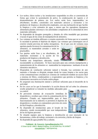 CURSO DE FORMACIÓN DE MANIPULADORES DE ALIMENTOS SECTOR HOSTELERÍA
Gabinete de Asesores Agroalimentarios S.L
C/ Gran vía 62 –28013- Madrid Teléfono: 91-5475459/ Fax: 91-5470477
www.geasl.org / info@geasl.org
41
• Los techos, falsos techos y las instalaciones suspendidas en ellos se construirán de
forma que eviten la acumulación de polvo, la condensación de vapores y el
desprendimiento de pintura, etc. Los suelos serán lisos, impermeables, no
absorbentes, lavables, construidos con materiales atóxicos y resistentes a los
productos de limpieza y desinfección empleados, con una inclinación tal que facilite
la limpieza y evite acúmulos de agua, a menos que los operadores deempresa
alimentaria puedan convencer a las autoridades competentes de la idoneidad de otros
materiales utilizados
• Se dispondrán de desagües protegidos y dotados de sifón inundable que permitan
evacuar el agua de las zonas de manipulación de alimentos.
• Las ventanas no tendrán alféizares o estarán construidos de forma que no se acumule
la suciedad ni permita el depósito de objetos. Las ventanas que comuniquen con el
exterior estarán provistas de mallas mosquiteras. En el que caso de ventanas cuya
apertura pueda favorecer la contaminación de los
alimentos, se mantendrán cerradas o serán no
practicables.
• Las puertas serán lisas y no absorbentes, de
materiales resistentes a la acción de los
productos de limpieza y desinfección.
• Tendrán una temperatura adecuada, siendo
recomendable su aislamiento. Si fuese necesario para una correcta manipulación y
mantenimiento de los alimentos se mantendrán las temperaturas mediante el uso de
elementos mecánicos.
• Dispondrán de ventilación suficiente natural o forzada. Las corrientes de aire
naturales o forzadas se dirigirán siempre desde las zonas limpias a las sucias para
evitar contaminaciones cruzadas.Los sistemas de ventilación tendrán un acceso fácil
a sistemas de filtros, condensadores y evaporadores que permita su limpieza y los
tratamientos necesarios en la lucha contra plagas.
• Se asegurará una iluminación natural o artificial suficiente para el desarrollo de la
actividad.
• En los casos en los que la humedad o la acción directa del sol sobre los alimentos
resulte perjudicial se tomarán las medidas adecuadas para
su control.
• Se proveerán sistemas de evacuación inmediata de
desperdicios y residuos que eviten la contaminación de los
alimentos. Cuando sea imprescindible para el buen
funcionamiento de la industria se permitirá el depósito de
desperdicios y residuos en contenedores provistos de cierre
de fácil limpieza y desinfección.
• Se dispondrá de instalaciones para el lavado de los
alimentos, siendo recomendable que sean independientes
de las de higiene personal.
• Se situarán equipos para la limpieza y desinfección en caso necesario de las
herramientas y útiles de trabajo, resistentes a la corrosión y fáciles de limpiar.
• Se dispondrá de agua potable fría y caliente.
 
