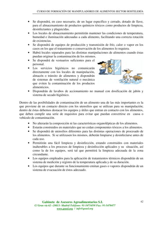 CURSO DE FORMACIÓN DE MANIPULADORES DE ALIMENTOS SECTOR HOSTELERÍA
Gabinete de Asesores Agroalimentarios S.L
C/ Gran vía 62 –28013- Madrid Teléfono: 91-5475459/ Fax: 91-5470477
www.geasl.org / info@geasl.org
42
• Se dispondrá, en caso necesario, de un lugar específico y cerrado, dotado de llave,
para el almacenamiento de productos químicos tóxicos como productos de limpieza,
desinfectantes y plaguicidas.
• Los locales de almacenamiento permitirán mantener las condiciones de temperatura,
humedad e iluminación adecuadas a cada alimento, facilitando una correcta rotación
de existencias.
• Se dispondrá de equipos de producción y transmisión de frío, calor o vapor en los
casos en los que el tratamiento o conservación de los alimentos lo requiera.
• Habrá locales separados para las distintas manipulaciones de alimentos cuando éstas
puedan originar la contaminación de los mismos.
• Se dispondrá de vestuarios suficientes para el
personal.
• Los servicios higiénicos no comunicarán
directamente con los locales de manipulación,
almacén o tránsito de alimentos y dispondrán
de sistemas de ventilación natural o mecánica
que eviten la contaminación de los productos
alimenticios.
• Dispondrán de lavabos de accionamiento no manual con dosificación de jabón y
sistema de secado higiénico.
Dentro de las posibilidades de contaminación de un alimento una de las más importantes es la
que proviene de un contacto directo con los utensilios que se utilizan para su manipulación;
dentro de éstas debemos destacar los equipos y útiles que entran en contacto con los alimentos,
que deben cumplir una serie de requisitos para evitar que puedan convertirse en causa o
vehículo de contaminación.
• No alterarán la composición ni las características organolépticas de los alimentos.
• Estarán construidos en materiales que no cedan componentes tóxicos a los alimentos.
• Se dispondrá de utensilios diferentes para las distintas operaciones de procesado de
los alimentos. Si se utilizasen los mismos, deberán limpiarse y desinfectarse antes de
cada uso.
• Permitirán una fácil limpieza y desinfección, estando construidos con materiales
inalterables a los procesos de limpieza y desinfección aplicados y su situación, así
como la de los equipos, será tal que permitirá la limpieza adecuada de la zona
circundante.
• Los equipos empleados para la aplicación de tratamientos térmicos dispondrán de un
sistema de medición y registro de la temperatura aplicada y de su duración.
• Los equipos que durante su funcionamiento emitan gases o vapores dispondrán de un
sistema de evacuación de éstos adecuado.
 