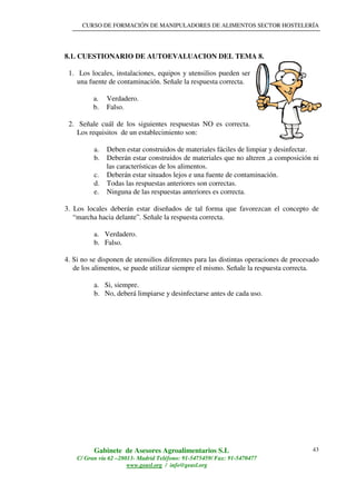 CURSO DE FORMACIÓN DE MANIPULADORES DE ALIMENTOS SECTOR HOSTELERÍA
Gabinete de Asesores Agroalimentarios S.L
C/ Gran vía 62 –28013- Madrid Teléfono: 91-5475459/ Fax: 91-5470477
www.geasl.org / info@geasl.org
43
8.1. CUESTIONARIO DE AUTOEVALUACION DEL TEMA 8.
1. Los locales, instalaciones, equipos y utensilios pueden ser
una fuente de contaminación. Señale la respuesta correcta.
a. Verdadero.
b. Falso.
2. Señale cuál de los siguientes respuestas NO es correcta.
Los requisitos de un establecimiento son:
a. Deben estar construidos de materiales fáciles de limpiar y desinfectar.
b. Deberán estar construidos de materiales que no alteren ,a composición ni
las características de los alimentos.
c. Deberán estar situados lejos e una fuente de contaminación.
d. Todas las respuestas anteriores son correctas.
e. Ninguna de las respuestas anteriores es correcta.
3. Los locales deberán estar diseñados de tal forma que favorezcan el concepto de
“marcha hacia delante”. Señale la respuesta correcta.
a. Verdadero.
b. Falso.
4. Si no se disponen de utensilios diferentes para las distintas operaciones de procesado
de los alimentos, se puede utilizar siempre el mismo. Señale la respuesta correcta.
a. Si, siempre.
b. No, deberá limpiarse y desinfectarse antes de cada uso.
 