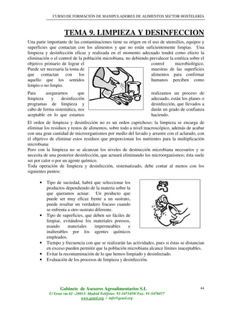 CURSO DE FORMACIÓN DE MANIPULADORES DE ALIMENTOS SECTOR HOSTELERÍA
Gabinete de Asesores Agroalimentarios S.L
C/ Gran vía 62 –28013- Madrid Teléfono: 91-5475459/ Fax: 91-5470477
www.geasl.org / info@geasl.org
44
TEMA 9. LIMPIEZA Y DESINFECCION
Una parte importante de las contaminaciones tiene su origen en el uso de utensilios, equipos y
superficies que contactan con los alimentos y que no están suficientemente limpias. Una
limpieza y desinfección eficaz y realizada en el momento adecuado tendrá como efecto la
eliminación o el control de la población microbiana, no debiendo prevalecer la estética sobre el
objetivo primario de lograr el control microbiológico.
Puede ser necesaria la toma de muestras de las superficies
que contactan con los alimentos para confirmar
aquello que los sentidos humanos perciben como
limpio o no limpio.
Para asegurarnos que realizamos un proceso de
limpieza y desinfección adecuado, están los planes o
programas de limpieza y desinfección, que llevados a
cabo de forma sistemática, nos darán un grado de confianza
aceptable en lo que estamos haciendo.
El orden de limpieza y desinfección no es un orden caprichoso; la limpieza se encarga de
eliminar los residuos y restos de alimentos, sobre todo a nivel macroscópico, además de acabar
con una gran cantidad de microorganismos por medio del lavado y arrastre con el aclarado, con
el objetivo de eliminar estos residuos que proporcionan los nutrientes para la multiplicación
microbiana
Pero con la limpieza no se alcanzan los niveles de destrucción microbiana necesarios y se
necesita de una posterior desinfección, que actuará eliminando los microorganismos; ésta suele
ser por calor o por un agente químico.
Toda operación de limpieza y desinfección, sistematizado, debe contar al menos con los
siguientes puntos:
• Tipo de suciedad, habrá que seleccionar los
productos dependiendo de la materia sobre la
que queramos actuar. Un producto que
puede ser muy eficaz frente a un sustrato,
puede resultar un verdadero fracaso cuando
se enfrenta a otro sustrato diferente.
• Tipo de superficies, que deben ser fáciles de
limpiar, evitándose los materiales porosos,
usando materiales impermeables e
inalterables por los agentes químicos
empleados.
• Tiempo y frecuencia con que se realizarán las actividades, pues si éstas se distancian
en exceso pueden permitir que la población microbiana alcance límites inaceptables.
• Evitar la recontaminación de lo que hemos limpiado y desinfectado.
• Evaluación de los procesos de limpieza y desinfección.
 