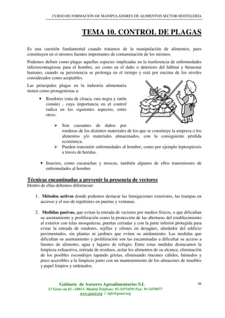 CURSO DE FORMACIÓN DE MANIPULADORES DE ALIMENTOS SECTOR HOSTELERÍA
Gabinete de Asesores Agroalimentarios S.L
C/ Gran vía 62 –28013- Madrid Teléfono: 91-5475459/ Fax: 91-5470477
www.geasl.org / info@geasl.org
46
TEMA 10. CONTROL DE PLAGAS
Es una cuestión fundamental cuando tratamos de la manipulación de alimentos, pues
constituyen en sí mismos fuentes importantes de contaminación de los mismos.
Podemos definir como plagas aquellas especies implicadas en la trasferencia de enfermedades
infectocontagiosas para el hombre, asi como en el daño o deterioro del hábitat y bienestar
humano, cuando su persistencia se prolonga en el tiempo y está por encima de los niveles
considerados como aceptables.
Las principales plagas en la industria alimentaria
tienen como protagonistas a:
• Roedores (rata de cloaca, rata negra y ratón
común) , cuya importancia en el control
radica en los siguientes aspectos, entre
otros:
Son causantes de daños por
roeduras de los distintos materiales de los que se constituye la empresa o los
alimentos y/o materiales almacenados, con la consiguiente pérdida
económica.
Pueden transmitir enfermedades al hombre, como por ejemplo leptospirosis
a traves de heridas.
• Insectos, como cucarachas y moscas, también algunos de ellos transmisores de
enfermedades al hombre
Técnicas encaminadas a prevenir la presencia de vectores
Dentro de ellas debemos diferenciar:
1. Métodos activos donde podemos destacar las fumigaciones exteriores, las trampas en
accesos y el uso de repelentes en puertas y ventanas.
2. Medidas pasivas, que evitan la entrada de vectores por medios físicos, o que dificultan
su asentamiento y proliferación como la protección de las aberturas del establecimiento
al exterior con telas mosquiteras, puertas cerradas y con la parte inferior protegida para
evitar la entrada de roedores, rejillas y sifones en desagües, alrededor del edificio
pavimentados, sin plantas ni jardines que eviten su anidamiento. Las medidas que
dificultan su asentamiento y proliferación son las encaminadas a dificultar su acceso a
fuentes de alimento, agua y lugares de refugio. Entre estas medidas destacamos la
limpieza exhaustiva, retirada de residuos, aislar los alimentos de su alcance, eliminación
de los posibles escondrijos tapando grietas, eliminando rincones cálidos, húmedos y
poco accesibles a la limpieza junto con un mantenimiento de los almacenes de muebles
y papel limpios y ordenados.
 