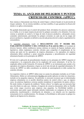 CURSO DE FORMACIÓN DE MANIPULADORES DE ALIMENTOS SECTOR HOSTELERÍA
Gabinete de Asesores Agroalimentarios S.L
C/ Gran vía 62 –28013- Madrid Teléfono: 91-5475459/ Fax: 91-5470477
www.geasl.org / info@geasl.org
47
TEMA 11. ANÁLISIS DE PELIGROS Y PUNTOS
CRITICOS DE CONTROL (APPCC).
Este sistema es básicamente una forma de control lógico y directo basado en la prevención de
riesgos sanitarios. Es un sistema metódico, con base científica, lo que garantiza la eficacia del
mismo si se aplica correctamente.
Ha quedado demostrado que el control del producto final, obviándose los procesos anteriores,
no es fiable, ni es la mejor manera de prevenir los peligros asociados a los alimentos. Con este
sistema se pretende un control a lo largo de todo el proceso productivo, subsanando errores
cometidos anteriormente, previniendo los peligros existentes en cada una de las etapas del
proceso productivo, logrando en definitiva una elevada protección de la salud y seguridad de los
consumidores.
La seguridad alimentaria según el REGLAMENTO (CE) Nº 852/2004 DEL
PARLAMENTO EUROPEO Y DEL CONSEJO de 29 de abril de 2004 es el resultado de
diversos factores: deben establecerse normas mínimas en materia de higiene mediante actos
legislativos, deben implantarse controles oficiales para comprobar el cumplimiento de las
normas por parte de los operadores de empresa alimentaria, y los operadores de empresa
alimentaria deben establecer y poner enmarcha programas y procedimientos de seguridad
alimentaria basados en los principios de APPCC.
El éxito de la aplicación de procedimientos basados en los principios de APPCC requerirá el
compromiso y la cooperación plena de los empleados del sector alimentario. A tal fin, los
empleados deben recibir formación. El sistema de APPCC es un instrumento para ayudar a los
operadores de empresa alimentaria a lograr un nivel más elevado de seguridad alimentaria. El
sistema de APPCC no debe considerarse un método de autorregulación ni debe sustituir los
controles oficiales.
Los requisitos relativos al APPCC deben tener en cuenta los principios incluidos en el Codex
Alimentarius. Deben ser suficientemente flexibles para poder aplicarse en todas las situaciones,
incluido en las pequeñas empresas. En particular, es necesario reconocer que en determinadas
empresas alimentarias no es posible identificar puntos de control crítico y que, en algunos
casos, las prácticas higiénicas correctas pueden reemplazar el seguimiento de puntos críticos.
De modo similar, el requisito de establecer "límites críticos" no implica que sea necesario fijar
una cifra límite en cada caso. Además, el requisito de conservar documentos debe ser flexible
para evitar cargas excesivas para empresas muy pequeñas. La flexibilidad también es
conveniente para poder seguir utilizando métodos tradicionales en cualquiera de las fases de
producción, transformación o distribución de alimentos y en relación con los requisitos
estructurales de los establecimientos. No obstante, la flexibilidad no debe poner en peligro los
objetivos de higiene de los alimentos.
 
