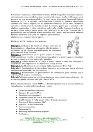 CURSO DE FORMACIÓN DE MANIPULADORES DE ALIMENTOS SECTOR HOSTELERÍA
Gabinete de Asesores Agroalimentarios S.L
C/ Gran vía 62 –28013- Madrid Teléfono: 91-5475459/ Fax: 91-5470477
www.geasl.org / info@geasl.org
48
Como hemos mencionado anteriormente el sistema APPCC nos permite mantener la seguridad
de los alimentos como prioridad máxima y planificar la forma de evitar los problemas en vez de
esperar a que ocurran para controlarlos. Por tanto, con un programa de Autocontrol Sanitario
basado en APPCC, se mejorará considerablemente la calidad del producto, obteniéndose
alimentos más sanos y seguros, que es fuertemente demandado por la actual sociedad de
consumo, y resulta asimismo beneficioso para la empresa, puesto que se eliminan costes
añadidos, ya que reduce el número elevado de análisis y las pérdidas finales en el producto son
menores porque existen menos causas que provoquen su alteración, disminuyendo la
producción de lotes defectuosos. Consecuentemente este sistema, bien gestionado, aporta un
beneficio económico neto para las empresas agroalimentarias,
además de unos productos sanos y seguros.
El sistema APPCC consiste en siete principios:
Principio 1. Realización del análisis de peligros, consistente en
la recopilación y evaluación de información sobre los peligros y
condiciones que los originan para decidir cuales son importantes
par la inocuidad de los alimentos.
Principio 2. Determinación de los puntos críticos de control
(PCC), entendiendo como tal la fase en la que puede aplicarse un control y que es esencial para
prevenir o reducir un peligro hasta niveles aceptables.
Principio 3. Establecimiento de un límite o límites críticos (criterio que diferencia la
aceptabilidad o no del proceso en una determinada fase del mismo).
Principio 4. Establecimiento de un sistema de vigilancia del control de los PCC.
Principio 5. Establecimiento de las medidas preventivas correctoras que han de adoptarse
cuando un determinado PCC no esté controlado.
Principio 6. Establecimiento de procedimientos de comprobación para confirmar que el
sistema APPCC funciona correctamente.
Principio 7. Establecimiento de un sistema documental sobre todos los procedimientos y los
registros apropiados para estos principios y su aplicación.
Para la implantación de un sistema APPCC, se deberán seguir una serie de pasos de manera que
su implantación se realice de forma ordenada y lógica:
• Definición del ámbito de estudio.
• Selección del equipo APPCC.
• Estudio de los consumidores.
• Diagnóstico inicial del APPCC en la industria.
• Establecimiento de PCCg (puntos críticos de control generales).
• Diagrama de Flujo (establecer PCC).
• Tablas de Gestión (estudiar PCC).
• Acciones correctoras.
• Documentación.
• Revisión y mantenimiento del programa.
• Verificación.
 