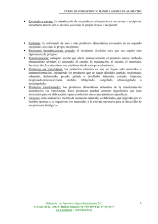 CURSO DE FORMACIÓN DE MANIPULADORES DE ALIMENTOS
Gabinete de Asesores Agroalimentarios S.L
C/ Gran vía 62 –28013- Madrid Teléfono: 91-5475459/ Fax: 91-5470477
www.geasl.org / info@geasl.org
5
• Envasado y envase: la introducción de un producto alimenticio en un envase o recipiente
encontacto directo con el mismo, así como el propio envase o recipiente.
• Embalaje: la colocación de uno o más productos alimenticios envasados en un segundo
recipiente, así como el propio recipiente;
• Recipiente herméticamente cerrado: el recipiente diseñado para que sea seguro ante
lapresencia de peligros.
• Transformación: cualquier acción que altere sustancialmente el producto inicial, incluido
eltratamiento térmico, el ahumado, el curado, la maduración, el secado, el marinado,
laextracción, la extrusión o una combinación de esos procedimientos;
• Productos sin transformar: los productos alimenticios que no hayan sido sometidos a
unatransformación, incluyendo los productos que se hayan dividido, partido, seccionado,
rebanado, deshuesado, picado, pelado o desollado, triturado, cortado, limpiado,
desgrasado,descascarillado, molido, refrigerado, congelado, ultracongelado o
descongelado;
• Productos transformados: los productos alimenticios obtenidos de la transformación
deproductos sin transformar. Estos productos pueden contener ingredientes que sean
necesarios para su elaboración o para conferirles unas características específicas.
• Alimento: toda sustancia o mezcla de sustancias naturales o elaboradas, que ingeridas por el
hombre aportan a su organismo los materiales y la energía necesaria para el desarrollo de
sus procesos biológicos.
 