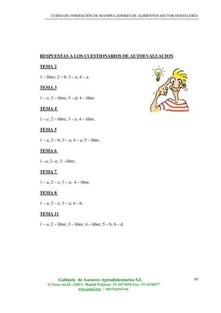 CURSO DE FORMACIÓN DE MANIPULADORES DE ALIMENTOS SECTOR HOSTELERÍA
Gabinete de Asesores Agroalimentarios S.L
C/ Gran vía 62 –28013- Madrid Teléfono: 91-5475459/ Fax: 91-5470477
www.geasl.org / info@geasl.org
50
RESPUESTAS A LOS CUESTIONARIOS DE AUTOEVALUACION
TEMA 2
1 – libre; 2 – b; 3 – a; 4 – a:
TEMA 3
1 – e; 2 – libre; 3 – d; 4 – libre.
TEMA 4
1 – c; 2 – libre; 3 – e; 4 – libre.
TEMA 5
1 – a; 2 – b; 3 – a; 4 – a; 5 – libre.
TEMA 6
1 –a; 2 –e; 3 – libre.
TEMA 7
1 – a; 2 – c; 3 – a; 4 – libre.
TEMA 8
1 – a; 2 – e; 3 – a; 4 – b.
TEMA 11
1 – a; 2 – libre; 3 – libre; 4 – libre; 5 – b; 6 – d.
 