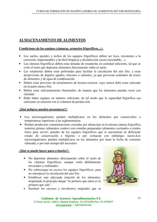 CURSO DE FORMACIÓN DE MANIPULADORES DE ALIMENTOS SECTOR HOSTELERÍA
Gabinete de Asesores Agroalimentarios S.L
C/ Gran vía 62 –28013- Madrid Teléfono: 91-5475459/ Fax: 91-5470477
www.geasl.org / info@geasl.org
53
ALMACENAMIENTO DE ALIMENTOS
Condiciones de los equipos (cámaras, armarios frigoríficos...) :
• Los suelos, paredes y techos de los equipos frigoríficos deben ser lisos, resistentes a la
corrosión, impermeables y de fácil limpieza y desinfección (acero inoxidable,...).
• Las cámaras frigoríficas deben estar dotadas de estanterías en cantidad suficiente, tal que se
evite el tener que depositar alimentos directamente sobre el suelo.
• Las estanterías deben estar perforadas para facilitar la circulación del aire frío, y estar
desprovistas de ángulos agudos, rincones o salientes, ya que provocan acúmulos de restos
de alimentos y de agua de condensación.
• Deben estar provistos de termómetros de lectura exterior, cuyo sensor debe estar colocado
en la parte menos fría.
• Deben estar suficientemente iluminados, de manera que los alimentos puedan verse con
claridad.
• Debe haber equipos en número suficiente, de tal modo que la capacidad frigorífica sea
suficiente en relación con el volumen de producción.
¿Qué peligros pueden presentarse?:
• Los microorganismos pueden multiplicarse en los alimentos por conservarlos a
temperaturas superiores a las reglamentarias.
•••• Pueden producirse contaminaciones cruzadas por almacenar en la misma cámara frigorífica
materias primas (alimentos crudos) con comidas preparadas (alimentos cocinados o crudos
listos para servir). paredes de los equipos frigoríficos que se encuentran en deficiente
estado de conservación e higiene, o por contactar con embalajes sucios.Los
microorganismos pueden multiplicarse en los alimentos por tener la fecha de consumo
rebasada, o por más tiempo del necesario.
¿Qué se puede hacer para evitarlos?:
• No depositar alimentos directamente sobre el suelo de
las cámaras frigoríficas, aunque estén debidamente
envasados y embalados.
• No sobrecargar en exceso los equipos frigoríficos, para
no entorpecer la circulación del aire frío.
• Establecer una adecuada rotación de los alimentos,
respetando el principio deque “lo primero que entra es lo
primero que sale”.
• Sustituir los envases y envoltorios originales que se
 