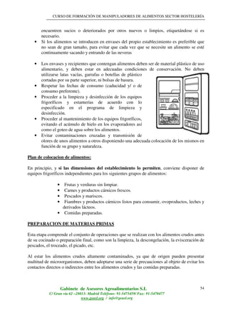 CURSO DE FORMACIÓN DE MANIPULADORES DE ALIMENTOS SECTOR HOSTELERÍA
Gabinete de Asesores Agroalimentarios S.L
C/ Gran vía 62 –28013- Madrid Teléfono: 91-5475459/ Fax: 91-5470477
www.geasl.org / info@geasl.org
54
encuentren sucios o deteriorados por otros nuevos o limpios, etiquetándose si es
necesario.
• Si los alimentos se introducen en envases del propio establecimiento es preferible que
no sean de gran tamaño, para evitar que cada vez que se necesite un alimento se esté
continuamente sacando y entrando de las neveras
• Los envases y recipientes que contengan alimentos deben ser de material plástico de uso
alimentario, y deben estar en adecuadas condiciones de conservación. No deben
utilizarse latas vacías, garrafas o botellas de plástico
cortadas por su parte superior, ni bolsas de basura.
• Respetar las fechas de consumo (caducidad y/ o de
consumo preferente).
• Proceder a la limpieza y desinfección de los equipos
frigoríficos y estanterías de acuerdo con lo
especificado en el programa de limpieza y
desinfección.
• Proceder al mantenimiento de los equipos frigoríficos,
evitando el acúmulo de hielo en los evaporadores así
como el goteo de agua sobre los alimentos.
• Evitar contaminaciones cruzadas y transmisión de
olores de unos alimentos a otros disponiendo una adecuada colocación de los mismos en
función de su grupo y naturaleza.
Plan de colocacion de alimentos:
En principio, y si las dimensiones del establecimiento lo permiten, conviene disponer de
equipos frigoríficos independientes para los siguientes grupos de alimentos:
• Frutas y verduras sin limpiar.
• Carnes y productos cárnicos frescos.
• Pescados y mariscos.
• Fiambres y productos cárnicos listos para consumir, ovoproductos, leches y
derivados lácteos.
• Comidas preparadas.
PREPARACION DE MATERIAS PRIMAS
Esta etapa comprende el conjunto de operaciones que se realizan con los alimentos crudos antes
de su cocinado o preparación final, como son la limpieza, la descongelación, la evisceración de
pescados, el troceado, el picado, etc.
Al estar los alimentos crudos altamente contaminados, ya que de origen pueden presentar
multitud de microorganismos, deben adoptarse una serie de precauciones al objeto de evitar los
contactos directos o indirectos entre los alimentos crudos y las comidas preparadas.
 