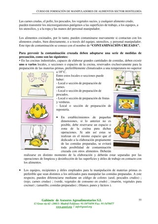 CURSO DE FORMACIÓN DE MANIPULADORES DE ALIMENTOS SECTOR HOSTELERÍA
Gabinete de Asesores Agroalimentarios S.L
C/ Gran vía 62 –28013- Madrid Teléfono: 91-5475459/ Fax: 91-5470477
www.geasl.org / info@geasl.org
55
Las carnes crudas, el pollo, los pescados, los vegetales sucios, y cualquier alimento crudo,
pueden transmitir los microorganismos patógenos a las superficies de trabajo, a los equipos, a
los utensilios, y a la ropa y las manos del personal manipulador.
Los alimentos cocinados, por lo tanto, pueden contaminarse nuevamente si contactan con los
alimentos crudos, bien directamente, o a través del equipo, utensilios, y personal manipulador.
Este tipo de contaminación se conoce con el nombre de “CONTAMINACIÓN CRUZADA”.
Para prevenir la contaminación cruzada deben adoptarse una serie de medidas de
precaución, como son las siguientes:
• En las cocinas industriales, capaces de elaborar grandes cantidades de comidas, deben existir
uno o varios locales, o secciones o espacios de la cocina, reservados exclusivamente para la
preparación de las materias primas, preferiblemente climatizados a una temperatura no superior
a 18º C.
Entre estos locales o secciones puede
haber:
- Local o sección de preparación de
carnes.
- Local o sección de preparación de
pescados.
- Local o sección de preparación de frutas
y verduras.
- Local o sección de preparación de
repostería.
• En establecimientos de pequeñas
dimensiones, si lo anterior no es
posible, debe reservarse un espacio o
zona de la cocina para dichas
operaciones. Si aún así estas se
realizan en el mismo espacio que el
dedicado a la elaboración propiamente
de las comidas preparadas, se evitará
toda posibilidad de contaminación
cruzada con otros alimentos. Deberán
realizarse en distinto momento de la elaboración y deberán estar separadas por las
operaciones de limpieza y desinfección de las superficies y útiles de trabajo en contacto con
los alimentos.
• Los equipos, recipientes y útiles empleados para la manipulación de materias primas es
preferible que sean distintos a los utilizados para manipular las comidas preparadas. A este
respecto, pueden diferenciarse mediante un código de colores (azul, pescados crudos) ;
(rojo, carnes crudas) ; (verde, vegetales de consumo en crudo) ; (marrón, vegetales para
cocinar) ; (amarillo, comidas preparadas) ; (blanco, panes y lácteos ).
 
