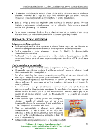 CURSO DE FORMACIÓN DE MANIPULADORES DE ALIMENTOS SECTOR HOSTELERÍA
Gabinete de Asesores Agroalimentarios S.L
C/ Gran vía 62 –28013- Madrid Teléfono: 91-5475459/ Fax: 91-5470477
www.geasl.org / info@geasl.org
56
• Las personas que manipulen materias primas deben lavarse las manos antes de manipular
alimentos cocinados. Si la ropa está sucia debe cambiarse por otra limpia. Para las
operaciones con alimentos crudos es recomendable el empleo de delantales.
• Todo el equipo y utensilios empleados para manipular las materias primas debe ser
limpiado y desinfectado cuidadosamente tras su utilización. Debe prestarse especial
atención a las picadoras y a las batidoras.
•••• En los locales o secciones donde se lleve a cabo la preparación de materias primas deben
existir lavamanos de accionamiento no manual, dotados de agua fría y caliente.
DESCONGELACION DE ALIMENTOS:
Peligros que pueden presentarse:
• Pueden multiplicarse los microorganismos si, durante la descongelación, los alimentos se
encuentran a temperaturas de crecimiento de microorganismos durante varias horas.
• Pueden contaminarse otros alimentos a través del líquido de descongelación
(contaminaciones cruzadas).
• Pueden sobrevivir los microorganismos a la cocción posterior si la descongelación ha sido
incompleta e impide que se alcancen temperaturas iguales o superiores a 65º C en todos sus
puntos.
¿Qué se puede hacer para evitarlos?:
• Descongelar los alimentos preferiblemente a temperaturas de refrigeración.
• Descongelar en recipientes provistos de rejilla que eviten el contacto del alimento con el
líquido resultante de la descongelación.
• Las piezas pequeñas, tipo nuggets, croquetas, empanadillas, etc., pueden cocinarse sin
descongelar, aunque debe asegurarse que se cuecen en el interior.
• Deben determinarse para cada tipo de alimento los tiempos de descongelación, según el
sistema utilizado, de manera que no se den situaciones favorables de crecimiento de
microorganismos.
• Los hornos micoondas pueden utilizarse siempre y cuando una vez finalizada la
descongelación los alimentos sean transferidos de inmediato a los aparatos de cocinar
convencionales, de manera que se cocinen inmediatamente, o cuando todo el proceso se
realice en el mismo aparato siendo la descongelación y la cocción un proceso
ininterrumpido.
• Puede utilizarse agua corriente potable para descongelar,
siempre y cuando el alimento esté en un envase
impermeable al agua, la temperatura de ésta sea inferior a
21º C, y el proceso no dure más de 4 horas.
• Una vez descongelado el alimento debe utilizarse
inmediatamente. En caso negativo conviene etiquetarlo,
indicando la fecha de descongelación, y debe introducirse
en la nevera. Su período máximo de utilización es de 24-48
h tras su descongelación.
• Está prohibido recongelar alimentos que se hayan descongelado.
 