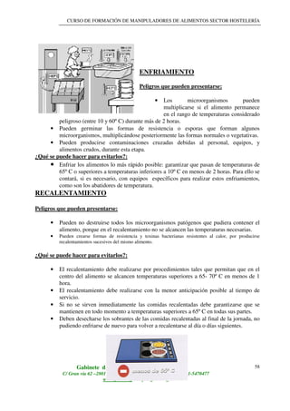 CURSO DE FORMACIÓN DE MANIPULADORES DE ALIMENTOS SECTOR HOSTELERÍA
Gabinete de Asesores Agroalimentarios S.L
C/ Gran vía 62 –28013- Madrid Teléfono: 91-5475459/ Fax: 91-5470477
www.geasl.org / info@geasl.org
58
ENFRIAMIENTO
Peligros que pueden presentarse:
• Los microorganismos pueden
multiplicarse si el alimento permanece
en el rango de temperaturas considerado
peligroso (entre 10 y 60º C) durante más de 2 horas.
• Pueden germinar las formas de resistencia o esporas que forman algunos
microorganismos, multiplicándose posteriormente las formas normales o vegetativas.
• Pueden producirse contaminaciones cruzadas debidas al personal, equipos, y
alimentos crudos, durante esta etapa.
¿Qué se puede hacer para evitarlos?:
•••• Enfriar los alimentos lo más rápido posible: garantizar que pasan de temperaturas de
65º C o superiores a temperaturas inferiores a 10º C en menos de 2 horas. Para ello se
contará, si es necesario, con equipos específicos para realizar estos enfriamientos,
como son los abatidores de temperatura.
RECALENTAMIENTO
Peligros que pueden presentarse:
• Pueden no destruirse todos los microorganismos patógenos que pudiera contener el
alimento, porque en el recalentamiento no se alcancen las temperaturas necesarias.
•••• Pueden crearse formas de resistencia y toxinas bacterianas resistentes al calor, por producirse
recalentamientos sucesivos del mismo alimento.
¿Qué se puede hacer para evitarlos?:
• El recalentamiento debe realizarse por procedimientos tales que permitan que en el
centro del alimento se alcancen temperaturas superiores a 65- 70º C en menos de 1
hora.
• El recalentamiento debe realizarse con la menor anticipación posible al tiempo de
servicio.
• Si no se sirven inmediatamente las comidas recalentadas debe garantizarse que se
mantienen en todo momento a temperaturas superiores a 65º C en todas sus partes.
• Deben desecharse los sobrantes de las comidas recalentadas al final de la jornada, no
pudiendo enfriarse de nuevo para volver a recalentarse al día o días siguientes.
 