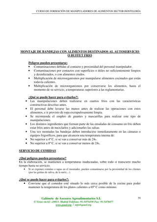 CURSO DE FORMACIÓN DE MANIPULADORES DE ALIMENTOS SECTOR HOSTELERÍA
Gabinete de Asesores Agroalimentarios S.L
C/ Gran vía 62 –28013- Madrid Teléfono: 91-5475459/ Fax: 91-5470477
www.geasl.org / info@geasl.org
59
MONTAJE DE BANDEJAS CON ALIMENTOS DESTINADOS AL AUTOSERVICIO
O BUFFET FRIO
Peligros pueden presentarse:
• Contaminaciones debidas al contacto y proximidad del personal manipulador.
• Contaminaciones por contactos con superficies o útiles no suficientemente limpios
y desinfectados, o con alimentos crudos.
• Multiplicación de microorganismos por manipularse alimentos cocinados que están
todavía calientes.
• Multiplicación de microorganismos por conservarse los alimentos, hasta el
momento de su servicio, a temperaturas superiores a las reglamentarias.
¿Qué se puede hacer para evitarlos?:
• Las manipulaciones deben realizarse en cuartos fríos con las características
constructivas descritas antes.
• El personal debe lavarse las manos antes de realizar las operaciones con estos
alimentos, e ir provisto de ropa escrupulosamente limpia.
• Se recomienda el empleo de guantes y mascarillas para realizar este tipo de
manipulaciones.
• Los distintos ingredientes que forman parte de las ensaladas de consumo en frío deben
estar fríos antes de mezclarlos y adicionarles las salsas.
• Una vez montadas las bandejas deben introducirse inmediatamente en las cámaras o
equipos frigoríficos, para que alcancen una temperatura interna de:
• No superior a 4º C, si se van a conservar más de 24h.
•••• No superior a 8º C, si se van a conservar menos de 24h.
SERVICIO DE COMIDAS
¿Qué peligros pueden presentarse?
En la elaboración, se mantienen a temperaturas inadecuadas, sobre todo si transcurre mucho
tiempo hasta su servicio.
• Si se exponen comidas o tapas en el mostrador, pueden contaminarse por la proximidad de los clientes
(por las gotitas de saliva, de la nariz,...).
¿Qué se puede hacer para evitarlos?:
• Conviene que el comedor esté situado lo más cerca posible de la cocina para poder
mantener la temperatura de los platos calientes a 65º C como mínimo.
 