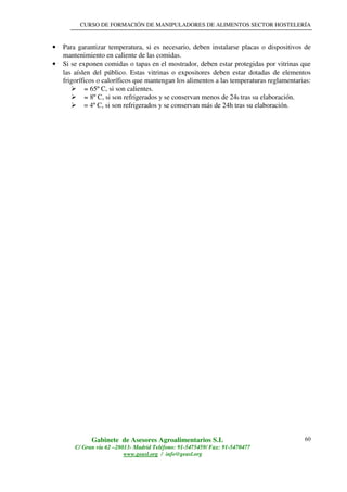 CURSO DE FORMACIÓN DE MANIPULADORES DE ALIMENTOS SECTOR HOSTELERÍA
Gabinete de Asesores Agroalimentarios S.L
C/ Gran vía 62 –28013- Madrid Teléfono: 91-5475459/ Fax: 91-5470477
www.geasl.org / info@geasl.org
60
• Para garantizar temperatura, si es necesario, deben instalarse placas o dispositivos de
mantenimiento en caliente de las comidas.
• Si se exponen comidas o tapas en el mostrador, deben estar protegidas por vitrinas que
las aíslen del público. Estas vitrinas o expositores deben estar dotadas de elementos
frigoríficos o caloríficos que mantengan los alimentos a las temperaturas reglamentarias:
= 65º C, si son calientes.
= 8º C, si son refrigerados y se conservan menos de 24h tras su elaboración.
= 4º C, si son refrigerados y se conservan más de 24h tras su elaboración.
 