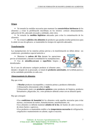 CURSO DE FORMACIÓN DE MANIPULADORES DE ALIMENTOS
Gabinete de Asesores Agroalimentarios S.L
C/ Gran vía 62 –28013- Madrid Teléfono: 91-5475459/ Fax: 91-5470477
www.geasl.org / info@geasl.org
7
Origen
• Se tomarán las medidas necesarias para mantener las características intrínsecas de los
alimentos y evitar la proliferación microbiana en los mismos: correcto almacenamiento,
aplicación de frío, adecuado envasado y embalado, entre otros.
• Se tomarán las medidas higiénicas adecuadas para evitar la contaminación de los
alimentos.
• Se evitará la adición a los alimentos de productos que puedan resultar perniciosos para
la salud; en caso de aplicarse, se mantendrán los tiempos de supresión adecuados.
Transformación
Las manipulaciones de las materias primas previas a la transformación no deben alterar sus
condiciones, prestándose especial atención a:
• Mantener la cadena del frío durante las operaciones
previas al tratamiento y durante la totalidad de las manipulaciones.
• Uso de utensilios,envases o superficies limpios y
desinfectados.
En el caso de adicionarse cualquier producto al alimento antes,
durante o después de su procesado, se tratará de productos autorizados, de la debida pureza y
en las cantidades permitidas en cada caso.
Almacenamiento de alimentos
Hay que evitar:
1.Mezclar productos incompatibles, o materias primas y productos elaborados.
2.Almacenarlos directamente sobre el suelo.
3.Almacenarlos junto con productos químicos como productos de limpieza, productos
fitosanitarios, plaguicidas, etc.; estos productos deberán contar con un almacén aparte.
Hay que conseguir:
4.Las condiciones de humedad de los alimentos serán aquellas necesarias para evitar
mermas, crecimiento de mohos, humedecimiento, marchitamiento, etc.
5.Los alimentos se deberán mantener aislados de la luz, de fuentes de calor excesivo y
de olores fuertes o agresivos.
6.Los productos se mantendrán estables a las temperaturas necesarias de refrigeración,
congelación o mantenimiento en caliente, según se necesite.
 