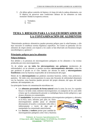 CURSO DE FORMACIÓN DE MANIPULADORES DE ALIMENTOS
Gabinete de Asesores Agroalimentarios S.L
C/ Gran vía 62 –28013- Madrid Teléfono: 91-5475459/ Fax: 91-5470477
www.geasl.org / info@geasl.org
9
3. ¿Se deben aplicar controles de higiene a lo largo de toda la cadena alimentaria, con
el objetivo de preservar unas condiciones idóneas de los alimentos en todo
momento?.Señale la respuesta correcta.
a. Verdadero.
b. Falso.
TEMA 3. RIESGOS PARA LA SALUD DERIVADOS DE
LA CONTAMINACIÓN DE ALIMENTOS
“Determinados productos alimenticios pueden presentar peligros para la salud humana, y ello
hace necesario el establecer normas higiénicas específicas. Así ocurre en particular con los
alimentos de origen animal, con respecto a los cuales se han observado con frecuencia riesgos
microbiológicos y químicos”.
Principales peligros para los alimentos
Peligros biológicos.
Son debidos a la presencia de microorganismos patógenos en los alimentos o las toxinas
producidas por estos microorganismos.
Es de señalar que no todos los microorganismos son patógenos (productores de
enfermedades); en un alimento se pueden encontrar microorganismos alterantes, como los
que producen el picado en el vino, banales (no afectan en nada) y microorganismos
beneficiosos como las bacterias responsables de la fermentación del yogur.
Dentro de los microorganismos nos podemos encontrar bacterias, mohos, virus protozoos y
parásitos. De todos estos microorganismos la causa más frecuente de enfermedad alimentaria
son las bacterias; estas bacterias pueden provenir del propio alimento, del agua, del medio
ambiente, del manipulador, etc.
Las principales fuentes de contaminación microbiana son:
• Los alimentos presentados de forma natural como la carne, las aves, los vegetales
frescos o la leche cruda contienen microorganismos; en cualquiera de los casos debe
evitarse que la contaminación presente se multiplique hasta niveles peligrosos y que
alcance alimentos no contaminados.
• El manipulador: las personas transportamos microorganismos patógenos y alterantes
en la boca, nariz, intestino, piel, pelo, etc. Estos
microorganismos pueden pasar al alimento
directamente al tocarlos o estornudar sobre ellos o
indirectamente a través de algo que el
manipulador ha contaminado anteriormente.
• Los insectos y roedores portan gran cantidad de
microorganismos patógenos como virus y bacterias.
 