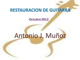 RESTAURACION DE GUITARRA
       Octubre 2012



 Antonio J. Muñoz
 