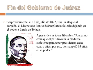  Sorpresivamente, el 18 de julio de 1872, tras un ataque al
corazón, el Licenciado Benito Juárez García falleció dejando en
el poder a Lerdo de Tejada.
A pesar de sus ideas liberales, “Juárez no
creía que el país tuviera la madurez
suficiente para tener presidentes cada
cuatro años, por eso, permaneció 15 años
en el poder.”
 