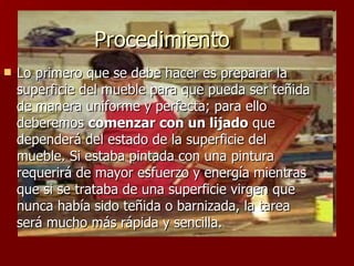 Procedimiento Lo primero que se debe hacer es preparar la superficie del mueble para que pueda ser teñida de manera uniforme y perfecta; para ello deberemos  comenzar con un lijado  que dependerá del estado de la superficie del mueble. Si estaba pintada con una pintura requerirá de mayor esfuerzo y energía mientras que si se trataba de una superficie virgen que nunca había sido teñida o barnizada, la tarea será mucho más rápida y sencilla.  