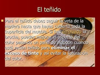 El teñido  Para el teñido debes seguir la veta de la madera hasta que hayas cubierto toda la superficie del mueble. Si has  empleado  la brocha, puedes mejorar el aspecto del color pasando un paño de algodón cuando está recién teñido para  eliminar el exceso de tinte  y así evitar la saturación del color.  