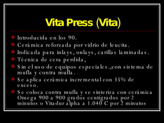 Vita Press (Vita) Introducida en los 90. Cerámica reforzada por vidrio de leucita. Indicada para inlays, onlays, carillas laminadas. Técnica de cera perdida,  Sin el uso de equipos especiales.,con sistema de mufla y contra mufla. Se aplica cerámica incremental con 35% de exceso. Se coloca contra mufla y se sinteriza con cerámica Omega 900 a 900 grados centígrados por 2 minutos o Vitadur alpha a 1.040 C por 2 minutos 