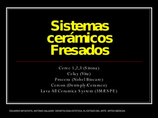 Sistemas cerámicos Fresados Cerec 1,2,3 (Sirona) Celay (Vita) Procera (Nobel Biocare) Cercon (Dentsply/Ceramco) Lava All Ceramica System (3M/ESPE) EDUARDO MIYACHITA, ANTONIO SALAZAR. ODONTOLOGIA ESTETICA, EL ESTADO DEL ARTE. ARTES MEDICAS 