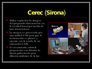 Cerec (Sirona) Utiliza captación de imagen del preparado directamente en la cavidad bucal por medio de una microcámara. La imagen es procesada por una unidad CAD para que la restauración se planee y ejecute con la ayuda de un ordenador CAM. Se recomienda cubrir la preparación con dióxido de titanio pulverizado para difusión uniforme de la luz. 