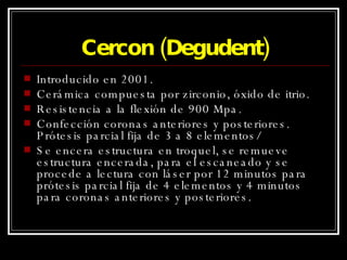 Cercon (Degudent) Introducido en 2001. Cerámica compuesta por zirconio, óxido de itrio. Resistencia a la flexión de 900 Mpa. Confección coronas anteriores y posteriores. Prótesis parcial fija de 3 a 8 elementos/ Se encera estructura en troquel, se remueve estructura encerada, para el escaneado y se procede a lectura con láser por 12 minutos para prótesis parcial fija de 4 elementos y 4 minutos para coronas anteriores y posteriores. 