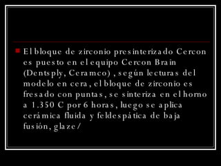 El bloque de zirconio presinterizado Cercon es puesto en el equipo Cercon Brain (Dentsply, Ceramco) , según lecturas del modelo en cera, el bloque de zirconio es fresado con puntas, se sinteriza en el horno a 1.350 C por 6 horas, luego se aplica cerámica fluida y feldespática de baja fusión, glaze/ 