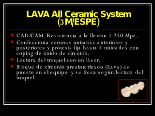 LAVA All Ceramic System (3M/ESPE) CAD/CAM. Resistencia a la flexión 1.250 Mpa. Confecciona coronas unitarias anteriores y posteriores y prótesis fija hasta 4 unidades con coping de óxido de zirconio. Lectura del troquel con un láser. Bloque de zirconio presinterizado (Lava) es puesto en el equipo  y se fresa según lectura del troquel. 