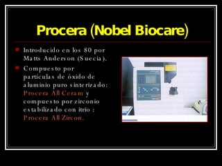 Procera (Nobel Biocare) Introducido en los 80 por Matts Anderson (Suecia). Compuesto por partículas de óxido de aluminio puro sinterizado:  Procera All   Ceram  y compuesto por zirconio estabilizado con itrio :  Procera All Zircon. 