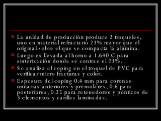 La unidad de producción produce 2 troqueles, uno en material refractario 23% mayor que el original sobre el que se compacta la alúmina. Luego es llevada al horno a 1.640 C para sinterización donde se contrae el 23%. Se analiza el coping en el troquel de PVC para verificar micro fracturas y color. Espesura del coping 0.4 mm para coronas unitarias anteriores y premolares, 0.6 para posteriores, 0.25 para retenedores y pónticos de 3 elementos y carillas laminadas. 