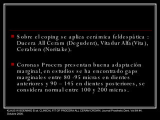 Sobre el coping se aplica cerámica feldespática : Ducera All Ceram (Degudent), Vitadur Alfa(Vita), Cerabien (Noritake). Coronas Procera presentan buena adaptación marginal, en estudios se ha encontrado gaps marginales entre 80 -95 micras en dientes anteriores y 90 – 145 en dientes posteriores, se considera normal entre 100 y 200 micras. KLAUS W BOENINIG Et al. CLINICAL FIT OF PROCERA ALL CERAM CROWN. Journal Prosthetic Dent. Vol 84 #4. Octubre 2000. 