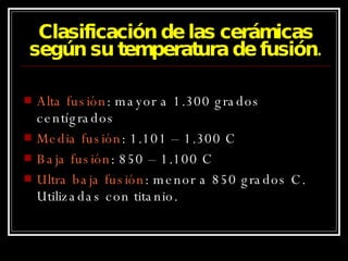 Clasificación de las cerámicas según su temperatura de fusión. Alta fusión : mayor a 1.300 grados centígrados Media fusión : 1.101 – 1.300 C Baja fusión : 850 – 1.100 C Ultra baja fusión : menor a 850 grados C. Utilizadas con titanio. 