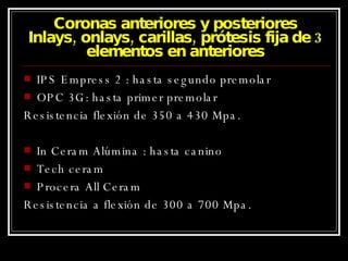 Coronas anteriores y posteriores Inlays, onlays, carillas, prótesis fija de 3 elementos en anteriores IPS Empress 2 : hasta segundo premolar OPC 3G: hasta primer premolar Resistencia flexión de 350 a 430 Mpa. In Ceram Alúmina : hasta canino Tech ceram Procera All Ceram Resistencia a flexión de 300 a 700 Mpa. 